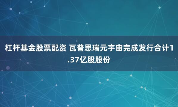 杠杆基金股票配资 瓦普思瑞元宇宙完成发行合计1.37亿股股份