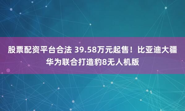 股票配资平台合法 39.58万元起售！比亚迪大疆华为联合打造豹8无人机版