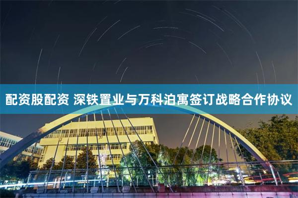 配资股配资 深铁置业与万科泊寓签订战略合作协议