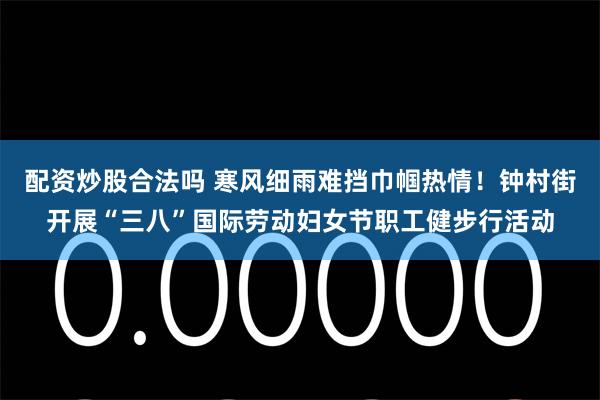 配资炒股合法吗 寒风细雨难挡巾帼热情！钟村街开展“三八”国际劳动妇女节职工健步行活动
