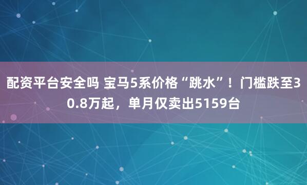 配资平台安全吗 宝马5系价格“跳水”！门槛跌至30.8万起，单月仅卖出5159台