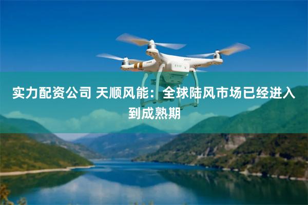 实力配资公司 天顺风能：全球陆风市场已经进入到成熟期