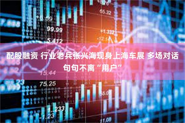 配股融资 行业老兵张兴海现身上海车展 多场对话句句不离“用户”