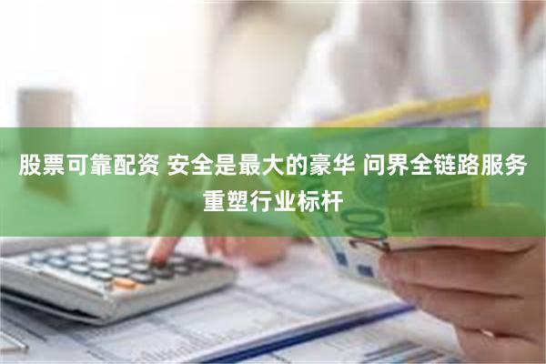 股票可靠配资 安全是最大的豪华 问界全链路服务重塑行业标杆