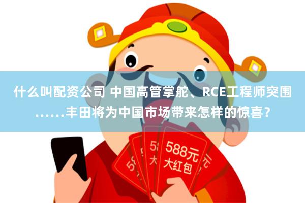 什么叫配资公司 中国高管掌舵、RCE工程师突围……丰田将为中国市场带来怎样的惊喜？