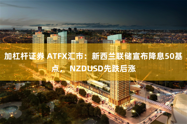 加杠杆证券 ATFX汇市：新西兰联储宣布降息50基点， NZDUSD先跌后涨
