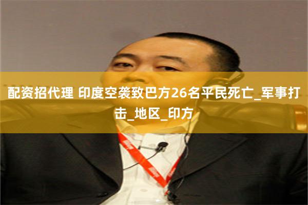 配资招代理 印度空袭致巴方26名平民死亡_军事打击_地区_印方