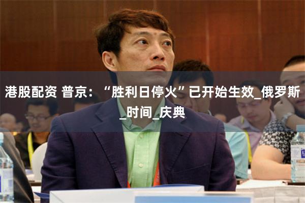 港股配资 普京：“胜利日停火”已开始生效_俄罗斯_时间_庆典