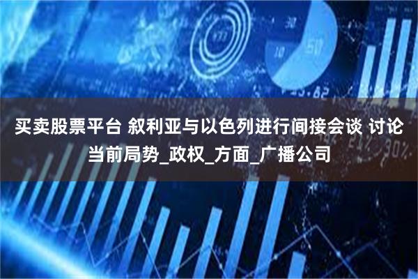 买卖股票平台 叙利亚与以色列进行间接会谈 讨论当前局势_政权_方面_广播公司