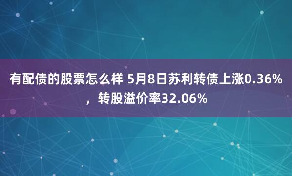 有配债的股票怎么样 5月8日苏利转债上涨0.36%，转股溢价率32.06%