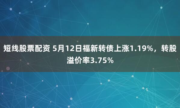 短线股票配资 5月12日福新转债上涨1.19%，转股溢价率3.75%
