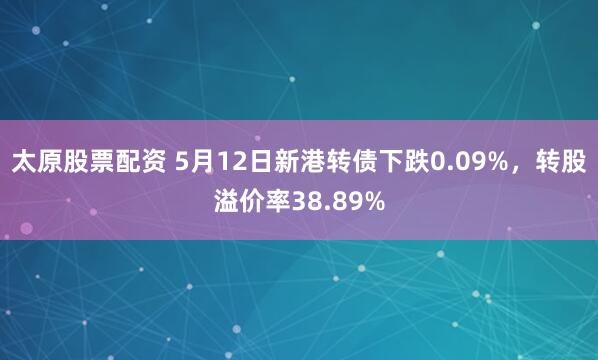 太原股票配资 5月12日新港转债下跌0.09%，转股溢价率38.89%