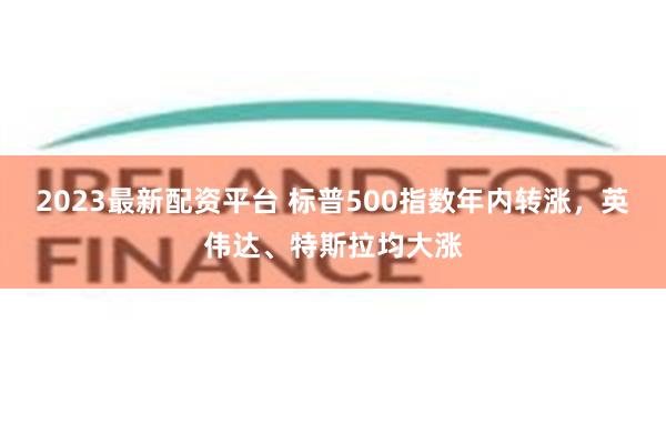 2023最新配资平台 标普500指数年内转涨，英伟达、特斯拉均大涨