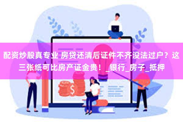 配资炒股真专业 房贷还清后证件不齐没法过户？这三张纸可比房产证金贵！_银行_房子_抵押