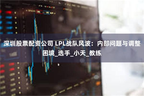 深圳股票配资公司 LPL战队风波：内部问题与调整困境_选手_小天_教练