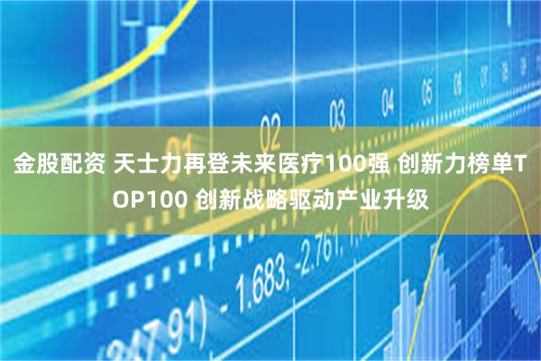 金股配资 天士力再登未来医疗100强 创新力榜单TOP100 创新战略驱动产业升级