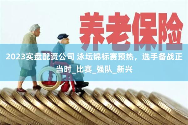 2023实盘配资公司 泳坛锦标赛预热，选手备战正当时_比赛_强队_新兴