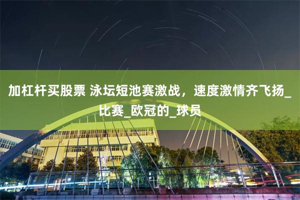 加杠杆买股票 泳坛短池赛激战，速度激情齐飞扬_比赛_欧冠的_球员