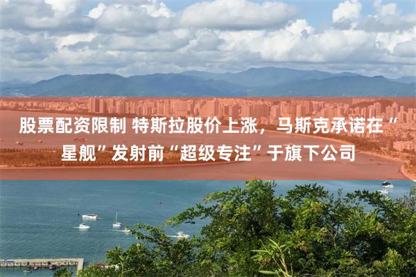 股票配资限制 特斯拉股价上涨，马斯克承诺在“星舰”发射前“超级专注”于旗下公司