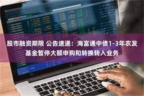 股市融资期限 公告速递：海富通中债1-3年农发基金暂停大额申购和转换转入业务