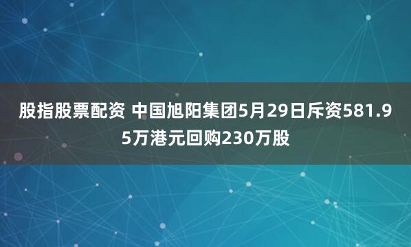 股指股票配资 中国旭阳集团5月29日斥资581.95万港元回购230万股