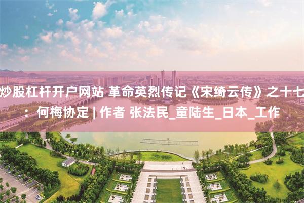 炒股杠杆开户网站 革命英烈传记《宋绮云传》之十七：何梅协定 | 作者 张法民_童陆生_日本_工作