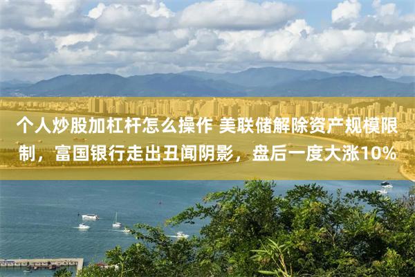 个人炒股加杠杆怎么操作 美联储解除资产规模限制，富国银行走出丑闻阴影，盘后一度大涨10%
