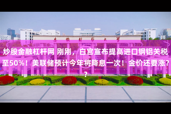 炒股金融杠杆网 刚刚，白宫宣布提高进口钢铝关税至50%！美联储预计今年将降息一次！金价还要涨？