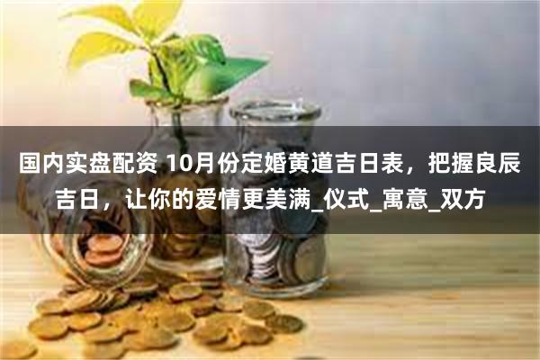 国内实盘配资 10月份定婚黄道吉日表，把握良辰吉日，让你的爱情更美满_仪式_寓意_双方