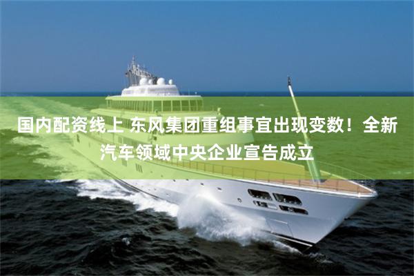 国内配资线上 东风集团重组事宜出现变数！全新汽车领域中央企业宣告成立