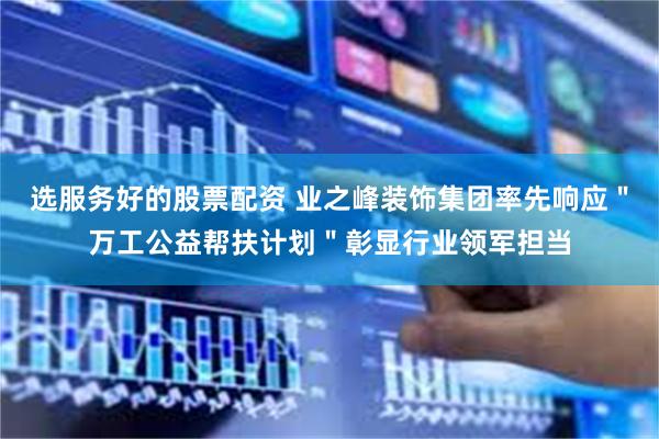 选服务好的股票配资 业之峰装饰集团率先响应＂万工公益帮扶计划＂彰显行业领军担当