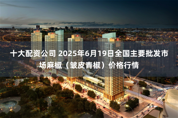 十大配资公司 2025年6月19日全国主要批发市场麻椒（皱皮青椒）价格行情