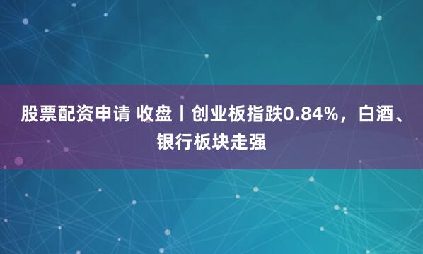 股票配资申请 收盘丨创业板指跌0.84%，白酒、银行板块走强