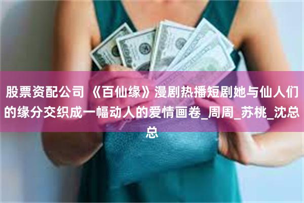 股票资配公司 《百仙缘》漫剧热播短剧她与仙人们的缘分交织成一幅动人的爱情画卷_周周_苏桃_沈总