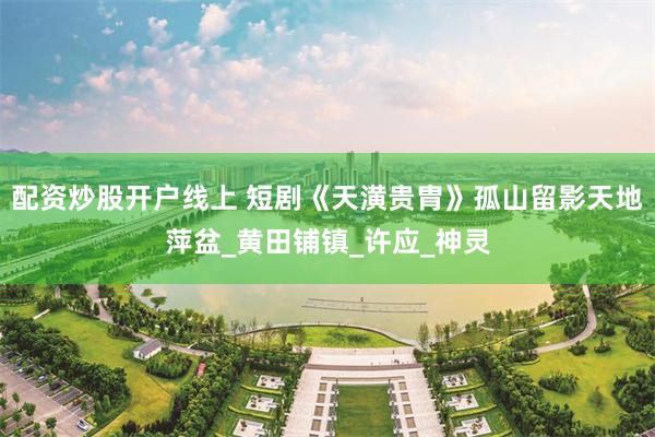配资炒股开户线上 短剧《天潢贵胄》孤山留影天地萍盆_黄田铺镇_许应_神灵