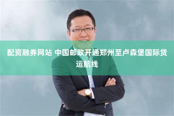 配资融券网站 中国邮政开通郑州至卢森堡国际货运航线
