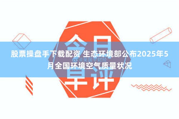 股票操盘手下载配资 生态环境部公布2025年5月全国环境空气质量状况