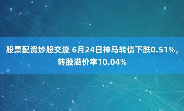 股票配资炒股交流 6月24日神马转债下跌0.51%，转股溢价率10.04%
