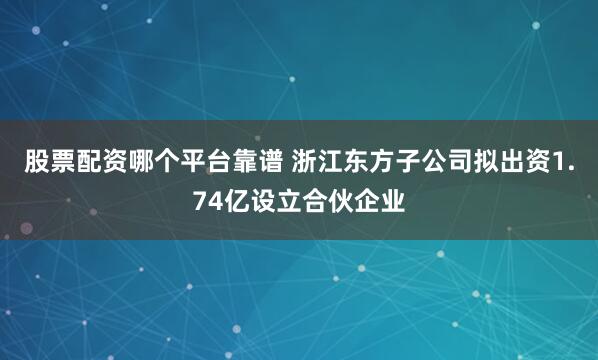 股票配资哪个平台靠谱 浙江东方子公司拟出资1.74亿设立合伙企业